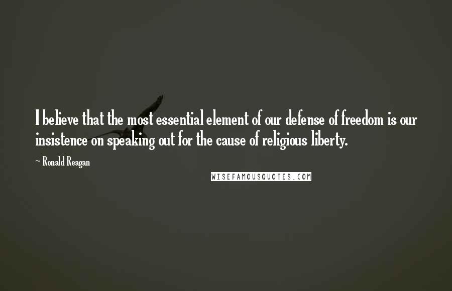 Ronald Reagan Quotes: I believe that the most essential element of our defense of freedom is our insistence on speaking out for the cause of religious liberty.