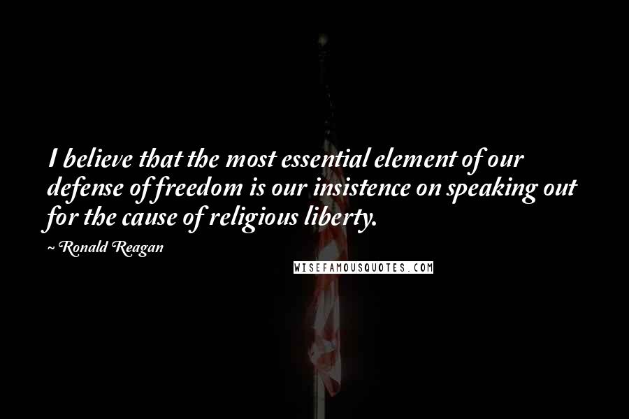 Ronald Reagan Quotes: I believe that the most essential element of our defense of freedom is our insistence on speaking out for the cause of religious liberty.