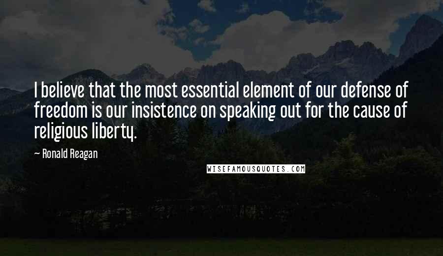 Ronald Reagan Quotes: I believe that the most essential element of our defense of freedom is our insistence on speaking out for the cause of religious liberty.