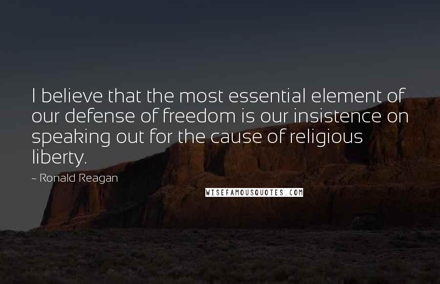 Ronald Reagan Quotes: I believe that the most essential element of our defense of freedom is our insistence on speaking out for the cause of religious liberty.