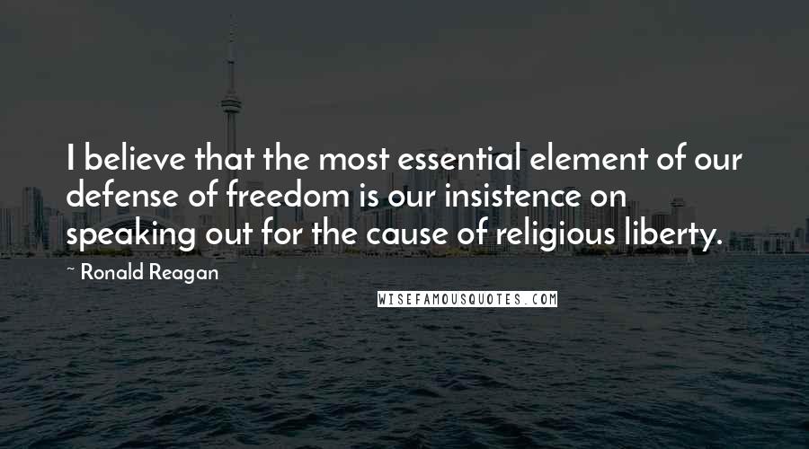 Ronald Reagan Quotes: I believe that the most essential element of our defense of freedom is our insistence on speaking out for the cause of religious liberty.