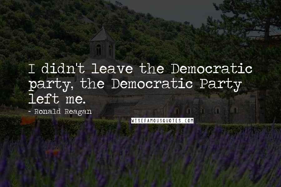 Ronald Reagan Quotes: I didn't leave the Democratic party, the Democratic Party left me.