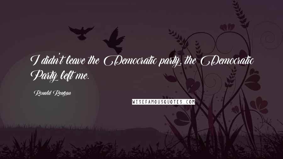 Ronald Reagan Quotes: I didn't leave the Democratic party, the Democratic Party left me.