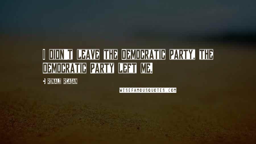 Ronald Reagan Quotes: I didn't leave the Democratic party, the Democratic Party left me.