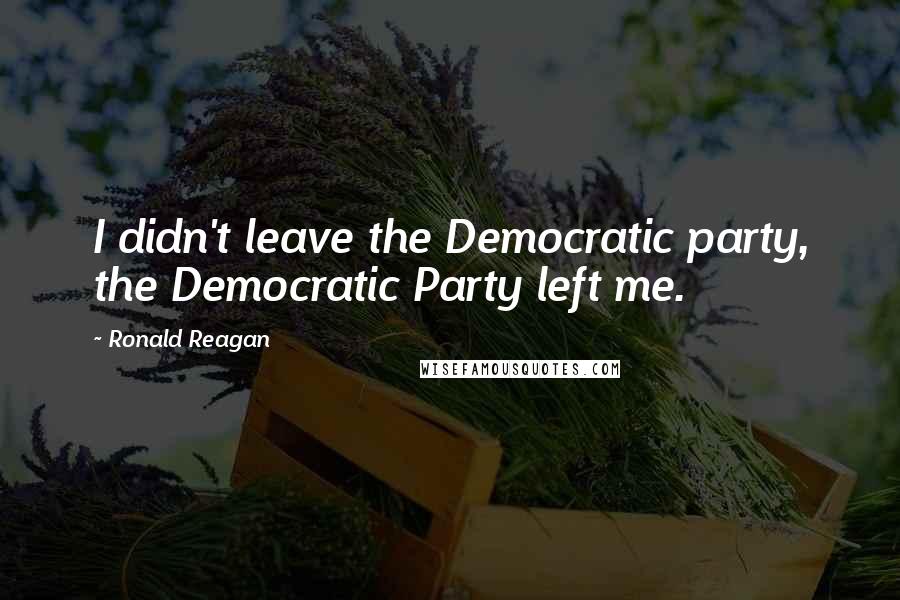 Ronald Reagan Quotes: I didn't leave the Democratic party, the Democratic Party left me.