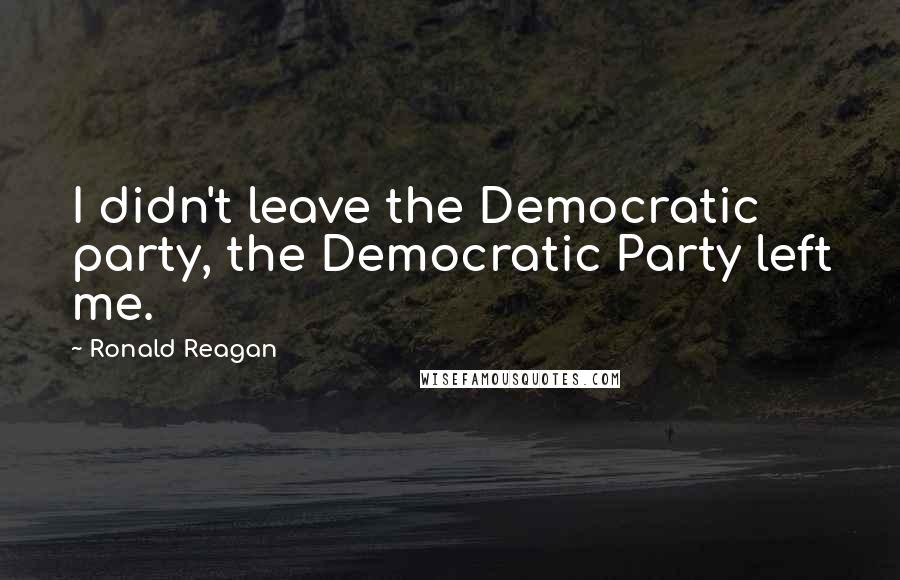 Ronald Reagan Quotes: I didn't leave the Democratic party, the Democratic Party left me.