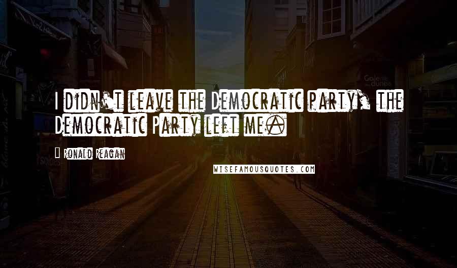 Ronald Reagan Quotes: I didn't leave the Democratic party, the Democratic Party left me.