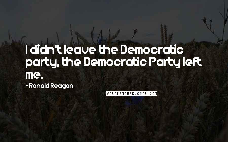 Ronald Reagan Quotes: I didn't leave the Democratic party, the Democratic Party left me.