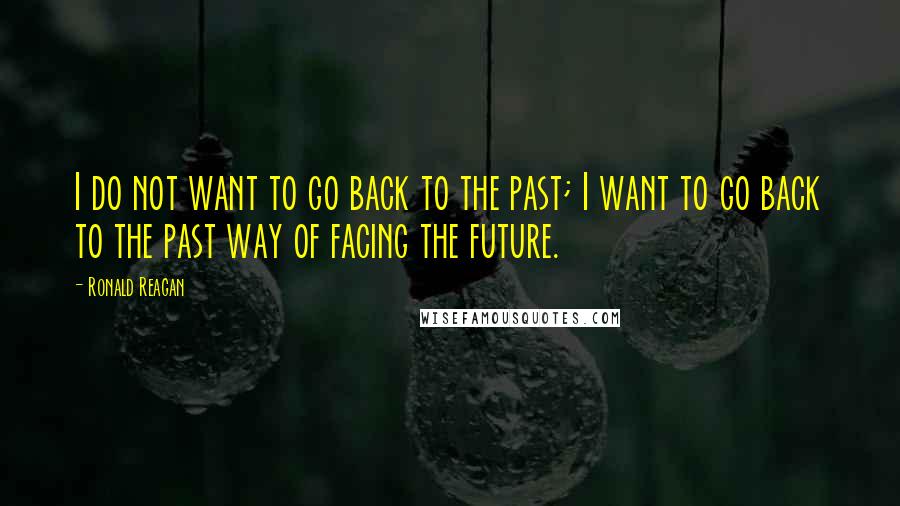 Ronald Reagan Quotes: I do not want to go back to the past; I want to go back to the past way of facing the future.