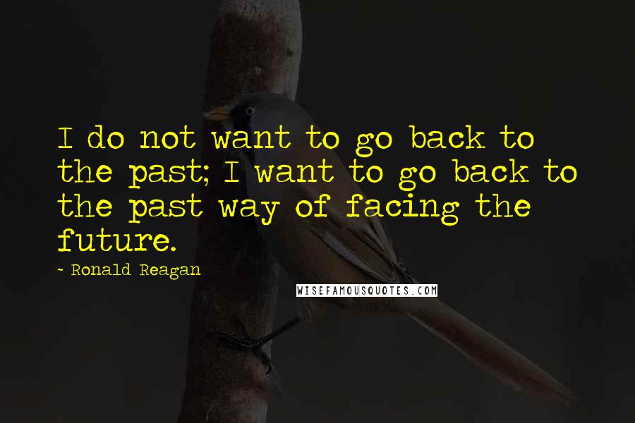 Ronald Reagan Quotes: I do not want to go back to the past; I want to go back to the past way of facing the future.