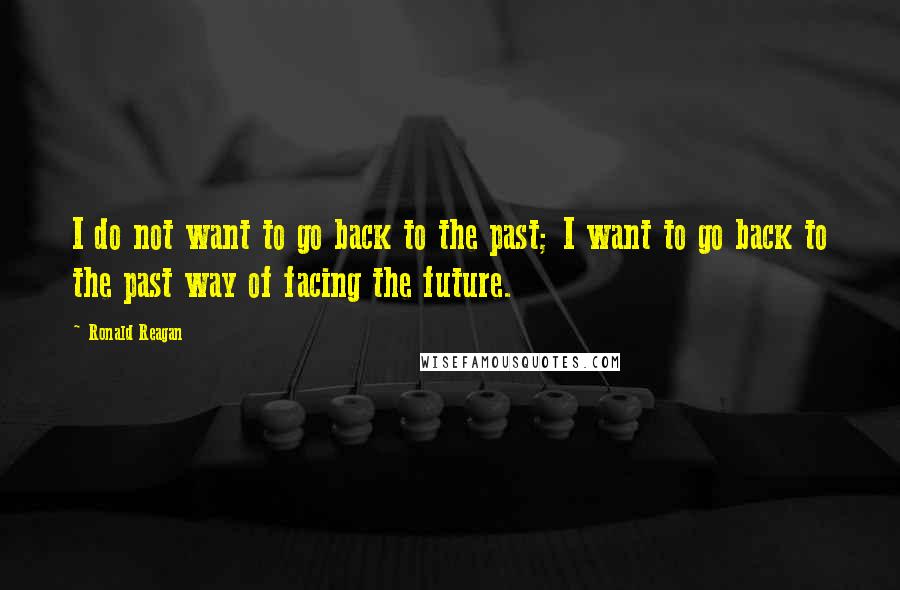 Ronald Reagan Quotes: I do not want to go back to the past; I want to go back to the past way of facing the future.