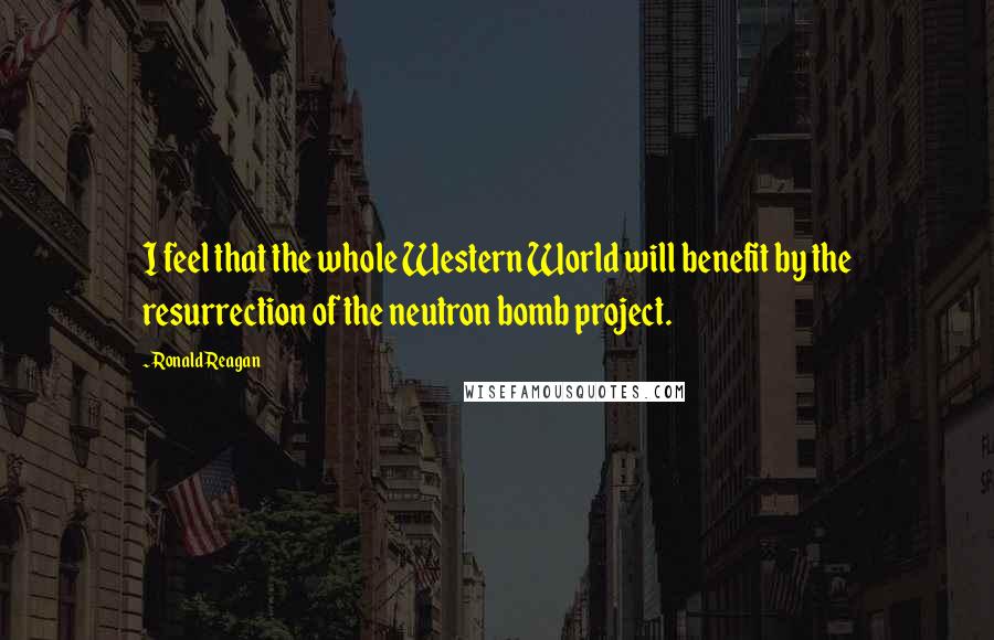 Ronald Reagan Quotes: I feel that the whole Western World will benefit by the resurrection of the neutron bomb project.