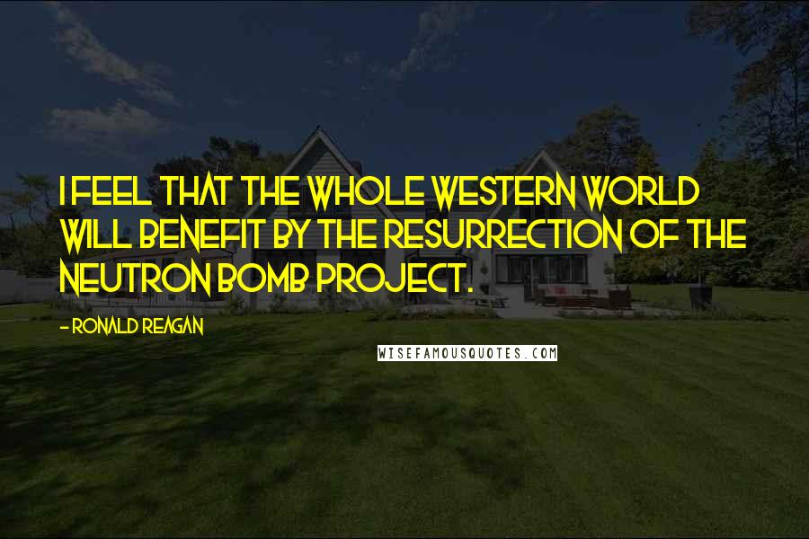 Ronald Reagan Quotes: I feel that the whole Western World will benefit by the resurrection of the neutron bomb project.
