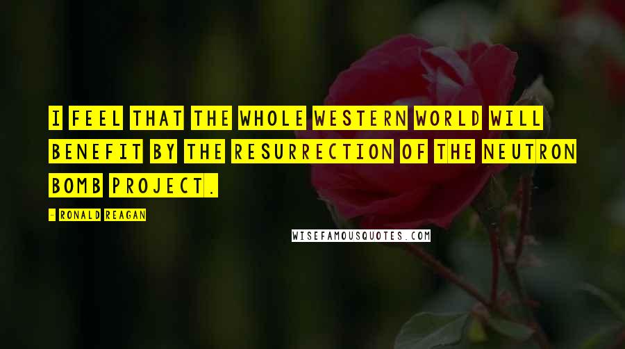 Ronald Reagan Quotes: I feel that the whole Western World will benefit by the resurrection of the neutron bomb project.