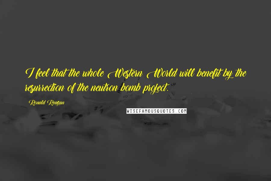 Ronald Reagan Quotes: I feel that the whole Western World will benefit by the resurrection of the neutron bomb project.