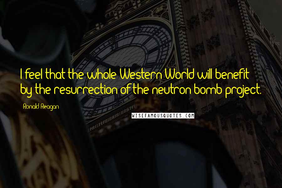 Ronald Reagan Quotes: I feel that the whole Western World will benefit by the resurrection of the neutron bomb project.