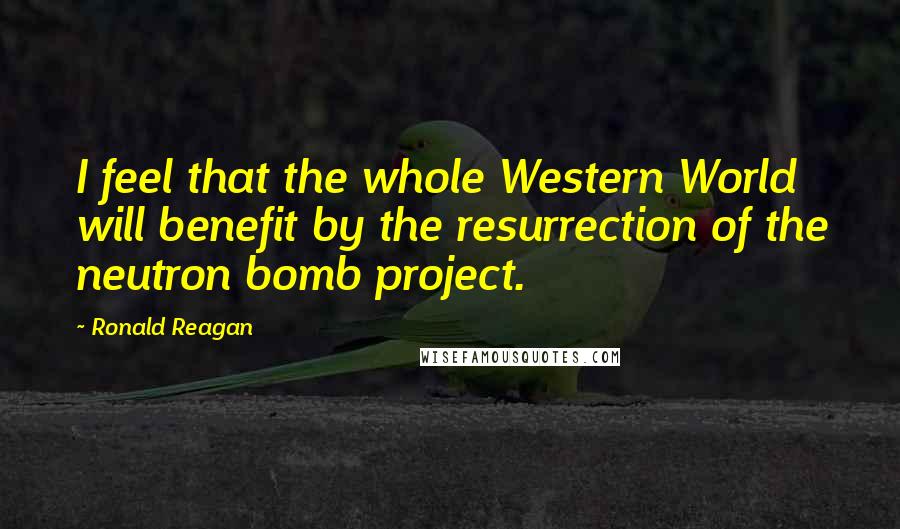 Ronald Reagan Quotes: I feel that the whole Western World will benefit by the resurrection of the neutron bomb project.