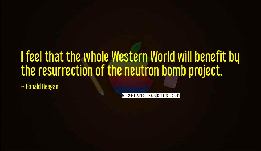 Ronald Reagan Quotes: I feel that the whole Western World will benefit by the resurrection of the neutron bomb project.