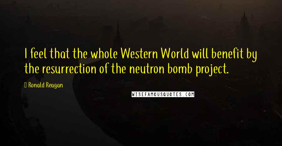 Ronald Reagan Quotes: I feel that the whole Western World will benefit by the resurrection of the neutron bomb project.
