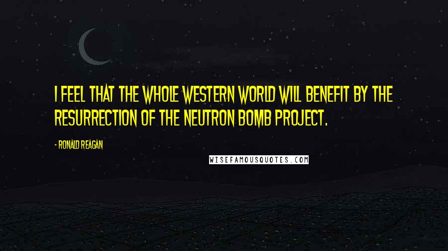 Ronald Reagan Quotes: I feel that the whole Western World will benefit by the resurrection of the neutron bomb project.