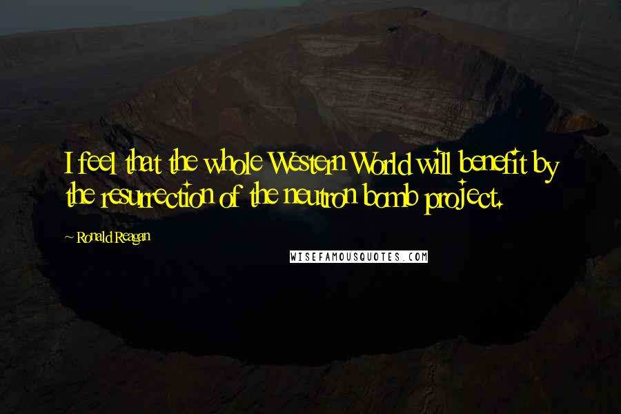 Ronald Reagan Quotes: I feel that the whole Western World will benefit by the resurrection of the neutron bomb project.