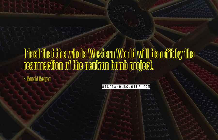 Ronald Reagan Quotes: I feel that the whole Western World will benefit by the resurrection of the neutron bomb project.