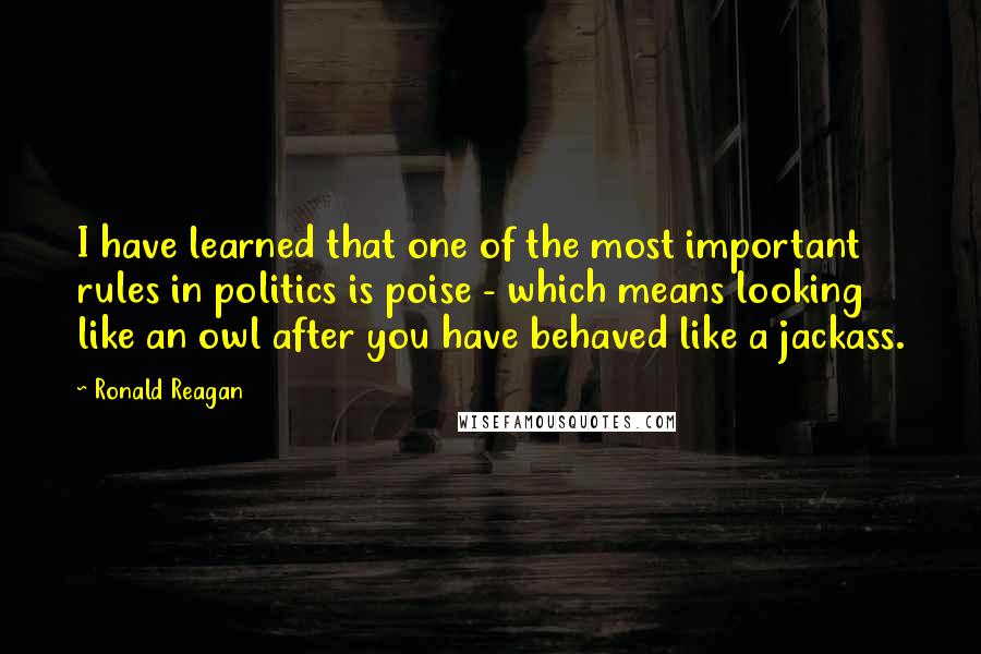 Ronald Reagan Quotes: I have learned that one of the most important rules in politics is poise - which means looking like an owl after you have behaved like a jackass.