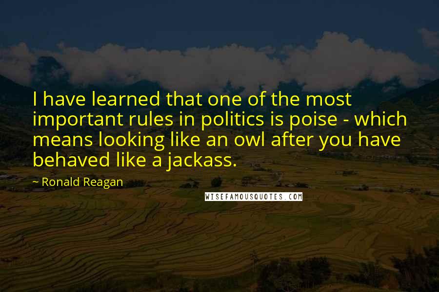 Ronald Reagan Quotes: I have learned that one of the most important rules in politics is poise - which means looking like an owl after you have behaved like a jackass.