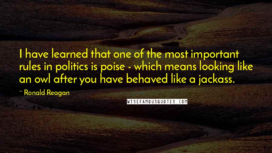 Ronald Reagan Quotes: I have learned that one of the most important rules in politics is poise - which means looking like an owl after you have behaved like a jackass.