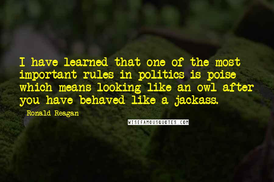 Ronald Reagan Quotes: I have learned that one of the most important rules in politics is poise - which means looking like an owl after you have behaved like a jackass.