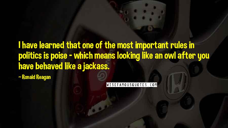 Ronald Reagan Quotes: I have learned that one of the most important rules in politics is poise - which means looking like an owl after you have behaved like a jackass.