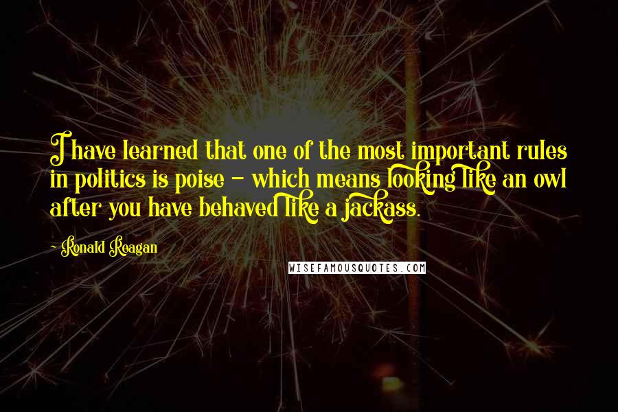 Ronald Reagan Quotes: I have learned that one of the most important rules in politics is poise - which means looking like an owl after you have behaved like a jackass.
