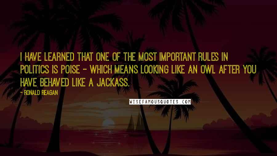 Ronald Reagan Quotes: I have learned that one of the most important rules in politics is poise - which means looking like an owl after you have behaved like a jackass.