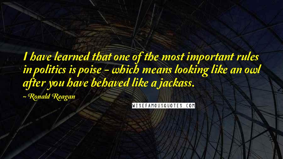 Ronald Reagan Quotes: I have learned that one of the most important rules in politics is poise - which means looking like an owl after you have behaved like a jackass.