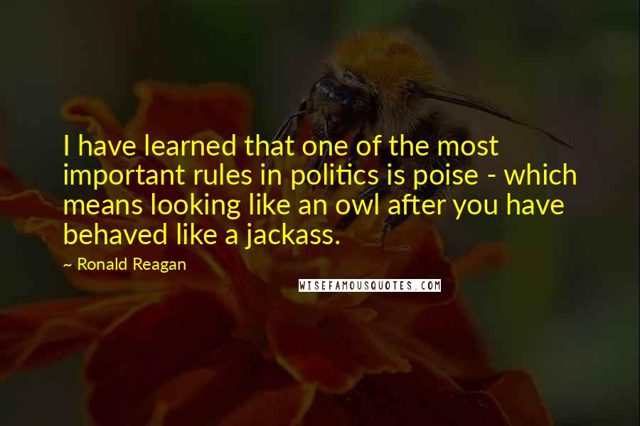 Ronald Reagan Quotes: I have learned that one of the most important rules in politics is poise - which means looking like an owl after you have behaved like a jackass.