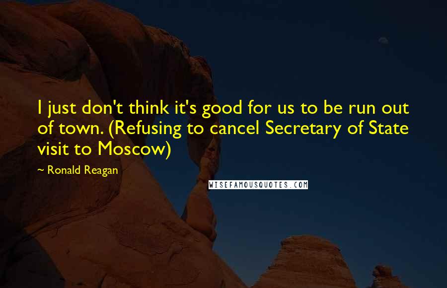 Ronald Reagan Quotes: I just don't think it's good for us to be run out of town. (Refusing to cancel Secretary of State visit to Moscow)