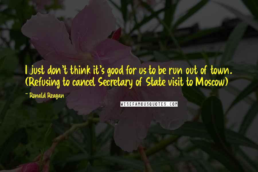 Ronald Reagan Quotes: I just don't think it's good for us to be run out of town. (Refusing to cancel Secretary of State visit to Moscow)