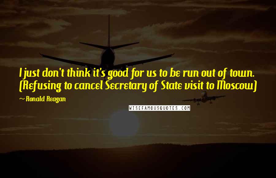 Ronald Reagan Quotes: I just don't think it's good for us to be run out of town. (Refusing to cancel Secretary of State visit to Moscow)