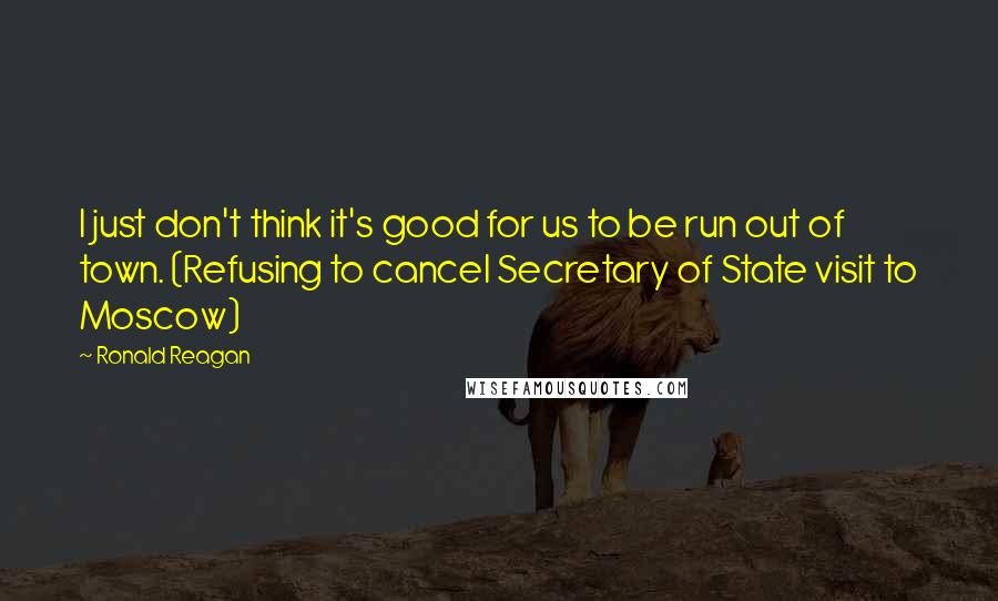 Ronald Reagan Quotes: I just don't think it's good for us to be run out of town. (Refusing to cancel Secretary of State visit to Moscow)