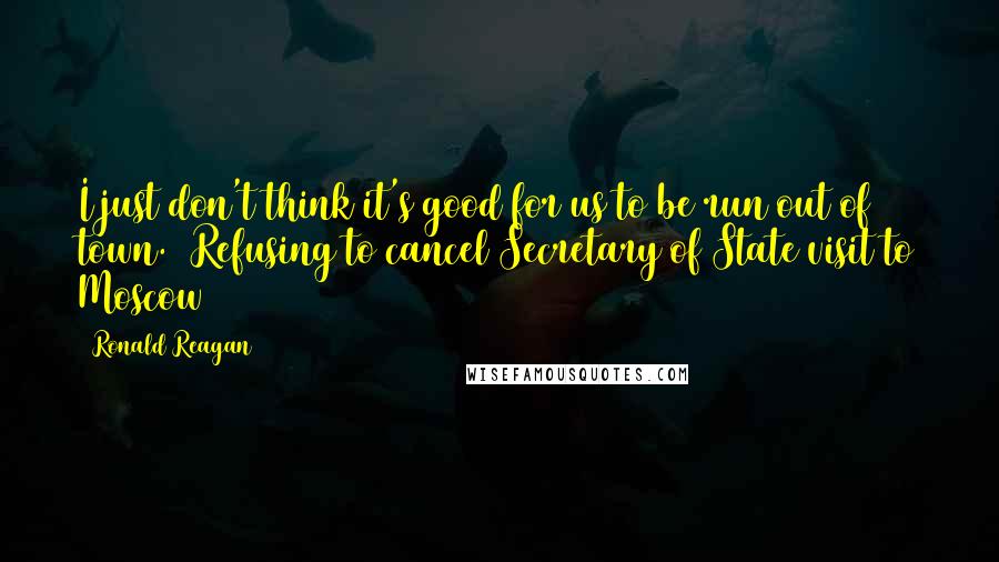 Ronald Reagan Quotes: I just don't think it's good for us to be run out of town. (Refusing to cancel Secretary of State visit to Moscow)