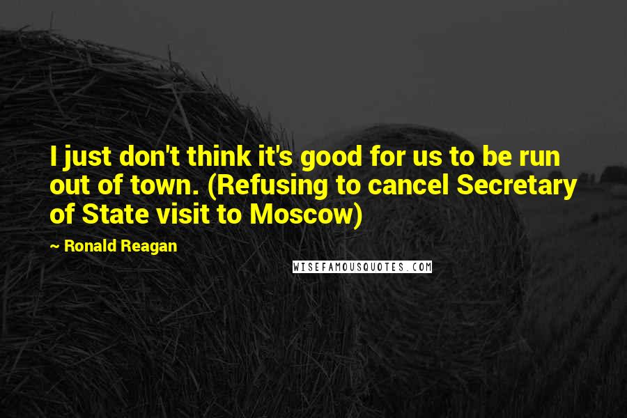 Ronald Reagan Quotes: I just don't think it's good for us to be run out of town. (Refusing to cancel Secretary of State visit to Moscow)