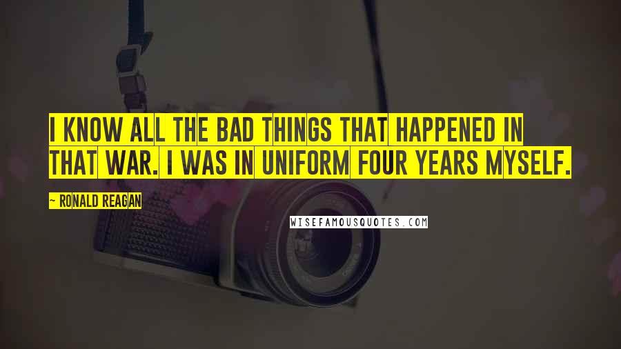 Ronald Reagan Quotes: I know all the bad things that happened in that war. I was in uniform four years myself.