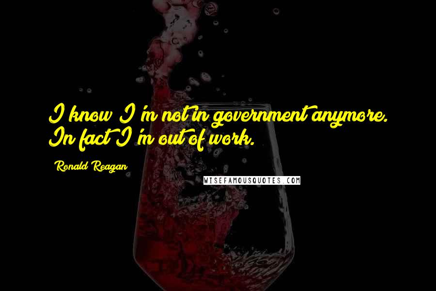 Ronald Reagan Quotes: I know I'm not in government anymore. In fact I'm out of work.