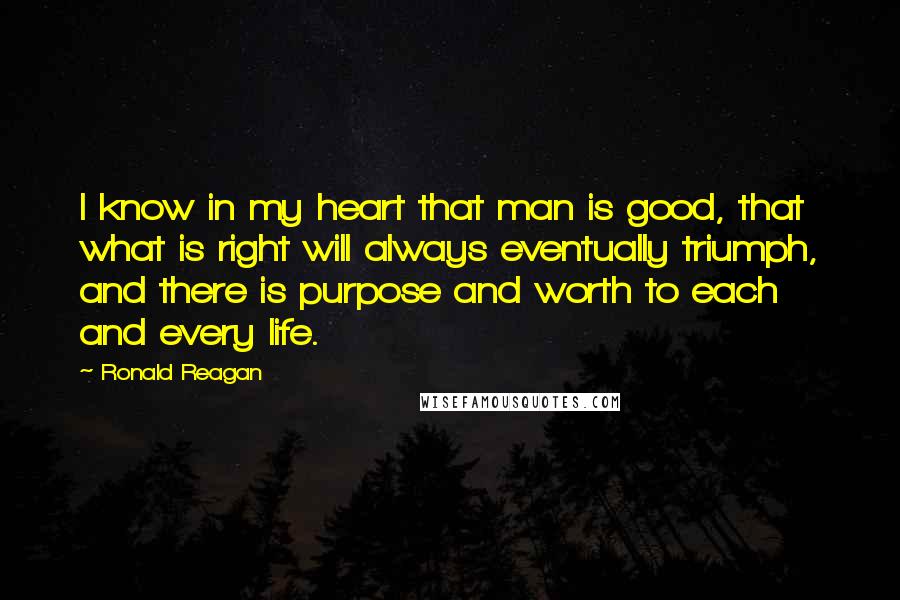 Ronald Reagan Quotes: I know in my heart that man is good, that what is right will always eventually triumph, and there is purpose and worth to each and every life.