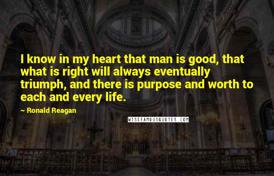 Ronald Reagan Quotes: I know in my heart that man is good, that what is right will always eventually triumph, and there is purpose and worth to each and every life.