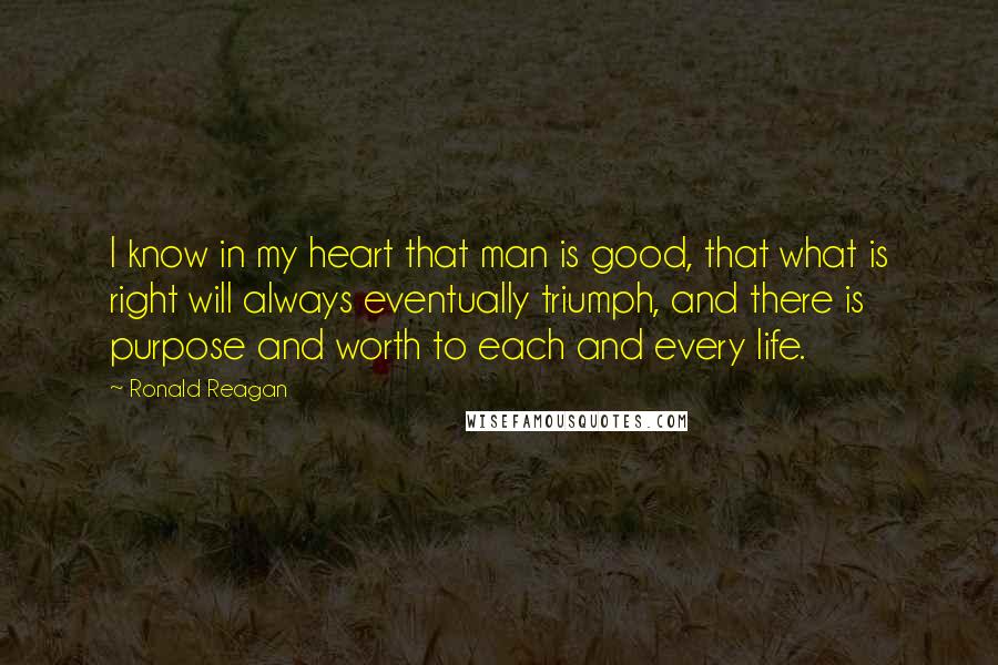 Ronald Reagan Quotes: I know in my heart that man is good, that what is right will always eventually triumph, and there is purpose and worth to each and every life.