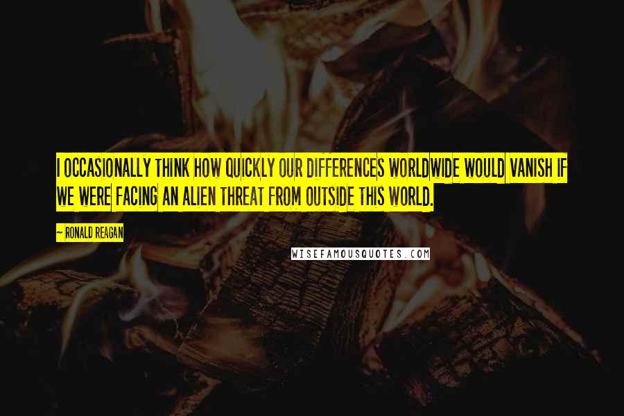 Ronald Reagan Quotes: I occasionally think how quickly our differences worldwide would vanish if we were facing an alien threat from outside this world.