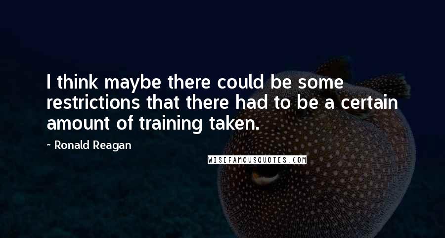 Ronald Reagan Quotes: I think maybe there could be some restrictions that there had to be a certain amount of training taken.
