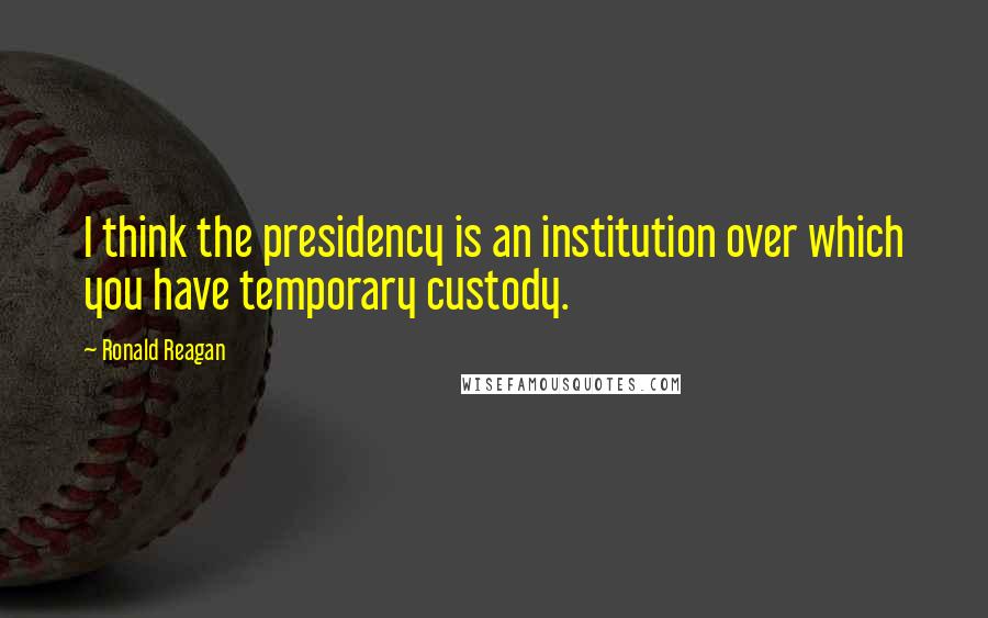 Ronald Reagan Quotes: I think the presidency is an institution over which you have temporary custody.