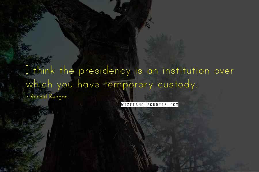 Ronald Reagan Quotes: I think the presidency is an institution over which you have temporary custody.